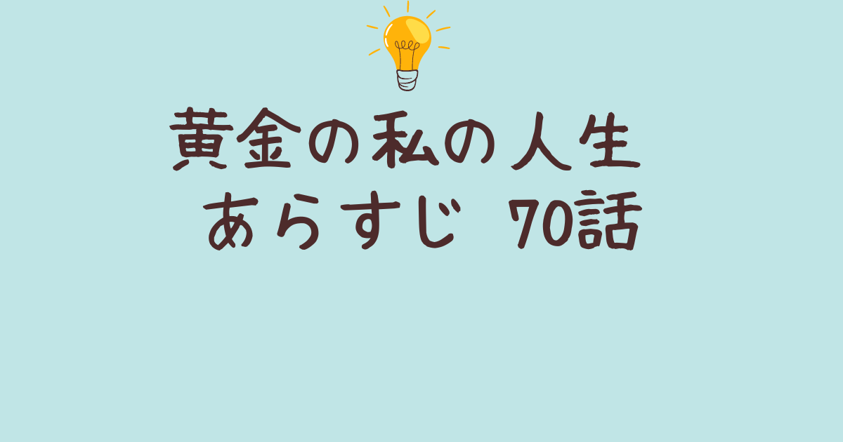 黄金の私の人生あらすじ ７0話のポイントと主要キャラクターの動向まとめ